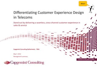 Wow!




Differentiating Customer Experience Design
in Telecoms
Stand out by delivering a seamless, cross-channel customer experience in
sales & service




Capgemini Consulting Netherlands – TMU


May 7, 2012
Management summary
                                                                     Transform to the power of digital
 