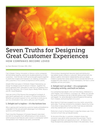 Seven Truths for Designing
Great Customer Experiences
HOW CO M PA NIE S B ECO M E LOVE D

by Dave Wieneke | October 29th, 2012




Call it Delight, Caring, Innovation or Service, some companies    Once product development became rapid and distribution
set themselves apart by earning the durable preference of their   was global, power shifted to customers. Being armed with the
customers. Over the last month we’ve brought experts together     ability to gather information independently (and use digital
to share their insights and inspiration on creating connections   media to spread their views) allows them to dictate the terms of
with customers in for a series of experience-centric events.      engagement with brands. In a fluid marketplace, the favor is what
                                                                  separates winners and losers.
Delight 2012 took place in Portland, Oregon followed by our
Design for Delight Future M session in Boston. Together the       2. Delight isn’t an ideal – it’s a pragmatic
events gathered 300+ attendees to hear from 20 speakers from
                                                                  everyday activity, and built on failure.
brands like Gemvara, Life is Good, Zipcar, Warby Parker, Boloco
and Mt. Hood Meadows.
                                                                  For companies that delight, error isn’t the enemy, irrelevance is.
                                                                  John Pepper, CEO of Boloco, summed it up: “When you provide
Here are some of the themes that emerged as hundreds of
                                                                  the variety of products we do to 80,000 guests a day, mistakes
participants gathered with our teams in Portland and Boston.
                                                                  will happen. So, we’ve decided to become great at recovering
Whether you joined in-person or not, we’d like to invite you to
                                                                  from mistakes, and turning them in to wins”.
join this conversation now, and to add your own thoughts.
                                                                  Brian Kalma of Gemvara wrapped a success metric around the
1. Delight isn’t a tagline – it’s the bottom line                 same idea. “If we help someone fix a problem, they’re four times
                                                                  more likely to repurchase from us than if we had just delivered
Why is gaining and maintaining customer loyalty and preference    what they wanted with no further follow-up.”
a big deal? It’s the last persistent advantage in an otherwise
quick-to-commoditize world.                                       Perfection is built on fixing things in a way that shows care. It’s a
                                                                  moment of truth that can elevate brands.
That’s how Ron Rogowski of Forrester Research described
the shift of companies from differentiating on their products     At the end of the day, a customer complaint shows that
(when products and features were scarce), to distribution (when   someone cares about what a business has promised. They’re
transportation and media access were constrained).                engaged, and there’s an opportunity to win. Jill Nelson from
                                                                  Ruby Receptionists addressed the threat in the alternative: those
 