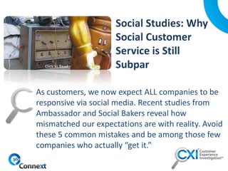 As customers, we now expect ALL companies to be
responsive via social media. Recent studies from
Ambassador and Social Bakers reveal how
mismatched our expectations are with reality. Avoid
these 5 common mistakes and be among those few
companies who actually “get it.”
Click to Read
 