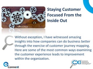 Without exception, I have witnessed amazing
insights into how companies can do business better
through the exercise of customer journey mapping.
Here are some of the most common ways examining
the customer experience leads to improvement
within the organization.
Click to Read
 