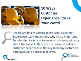 People are finally starting to get what Customer
Experience really means and why it’s so important.
So I decided to let you know why I am so passionate
about the subject! Here are the reasons I believe
customer experience is the key to happy customers,
employees and people in general.
Click to Read
 