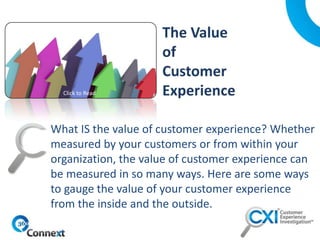 What IS the value of customer experience? Whether
measured by your customers or from within your
organization, the value of customer experience can
be measured in so many ways. Here are some ways
to gauge the value of your customer experience
from the inside and the outside.
Click to Read
 