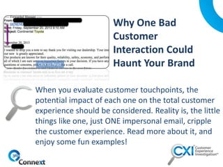 When you evaluate customer touchpoints, the
potential impact of each one on the total customer
experience should be considered. Reality is, the little
things like one, just ONE impersonal email, cripple
the customer experience. Read more about it, and
enjoy some fun examples!
Click to Read
 