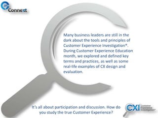Many business leaders are still in the
dark about the tools and principles of
Customer Experience Investigation®.
During Customer Experience Education
month, we explored and defined key
terms and practices, as well as some
real-life examples of CX design and
evaluation.
It’s all about participation and discussion. How do
you study the true Customer Experience?
 
