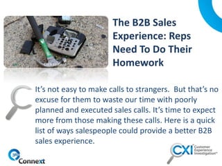 It’s not easy to make calls to strangers. But that’s no
excuse for them to waste our time with poorly
planned and executed sales calls. It’s time to expect
more from those making these calls. Here is a quick
list of ways salespeople could provide a better B2B
sales experience.
Click to Read
 