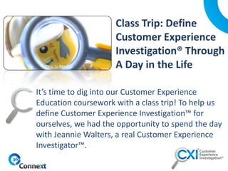 It’s time to dig into our Customer Experience
Education coursework with a class trip! To help us
define Customer Experience Investigation™ for
ourselves, we had the opportunity to spend the day
with Jeannie Walters, a real Customer Experience
Investigator™.
Click to Read
 