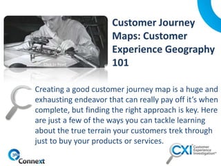 Creating a good customer journey map is a huge and
exhausting endeavor that can really pay off it’s when
complete, but finding the right approach is key. Here
are just a few of the ways you can tackle learning
about the true terrain your customers trek through
just to buy your products or services.
Click to Read
 