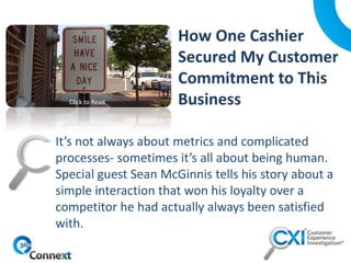 It’s not always about metrics and complicated
processes- sometimes it’s all about being human.
Special guest Sean McGinnis tells his story about a
simple interaction that won his loyalty over a
competitor he had actually always been satisfied
with.
Click to Read
 