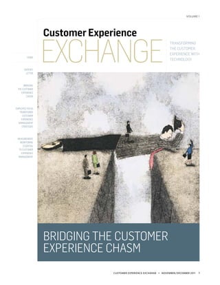volume 1




                  Customer Experience

                  Exchange
                                                                    Transforming
                                                                    the Customer
                                                                    Experience with
         home
                                                                    Technology

       editor’s
        letter



      bridging
 the Customer
    Experience
        Chasm



Employee Focus
   Transforms
      Customer
    Experience
  Management
     Strategies



 Measurement,
   Monitoring
     Essential
  to Customer
    Experience
 Management




                  bridging the Customer
                  Experience Chasm
                                Customer Experience Exchange • november/december 2011   1
 