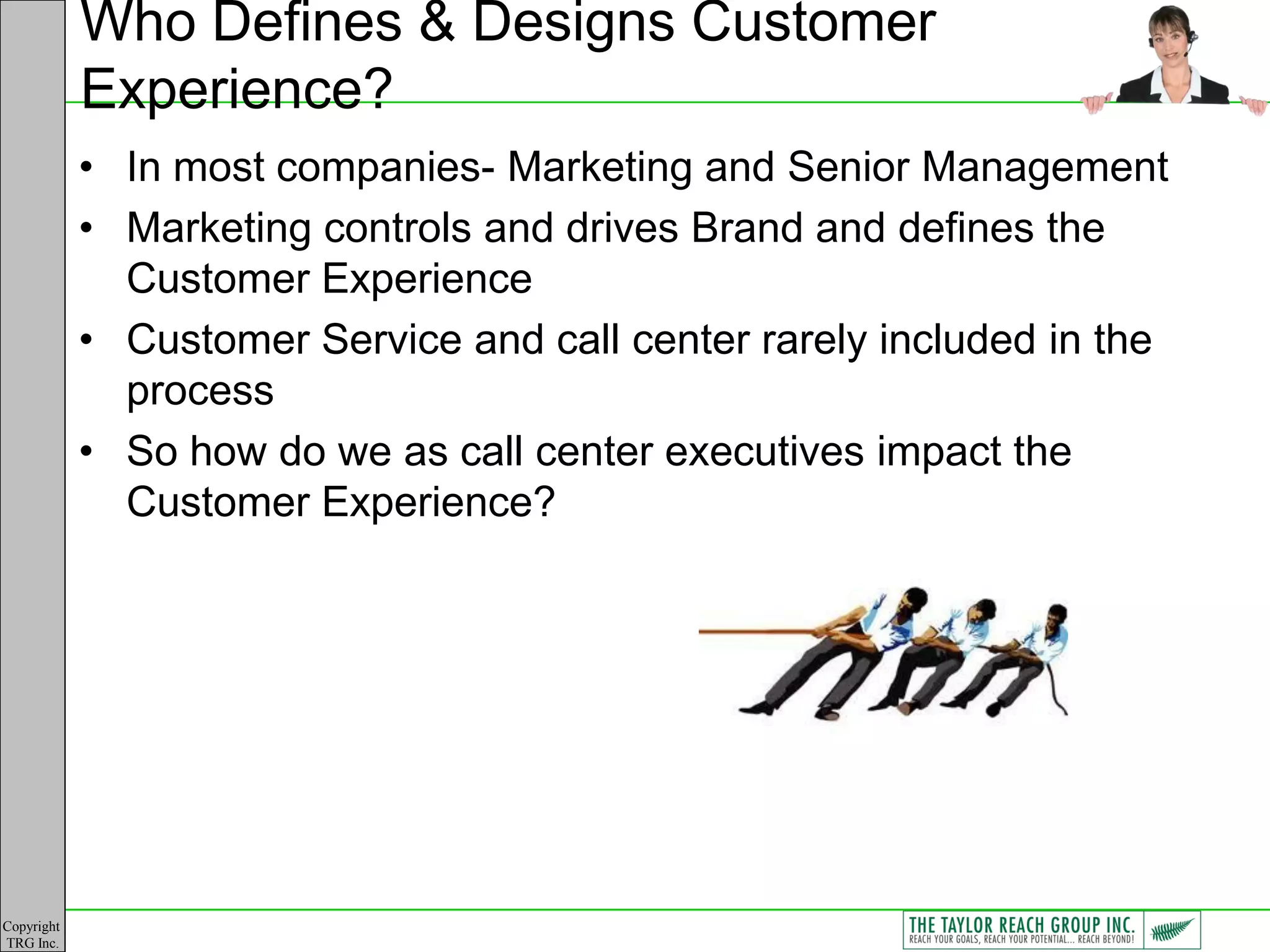Who Defines & Designs Customer
            Experience?
            • In most companies- Marketing and Senior Management
            • Marketing controls and drives Brand and defines the
              Customer Experience
            • Customer Service and call center rarely included in the
              process
            • So how do we as call center executives impact the
              Customer Experience?




Copyright
TRG Inc.
 