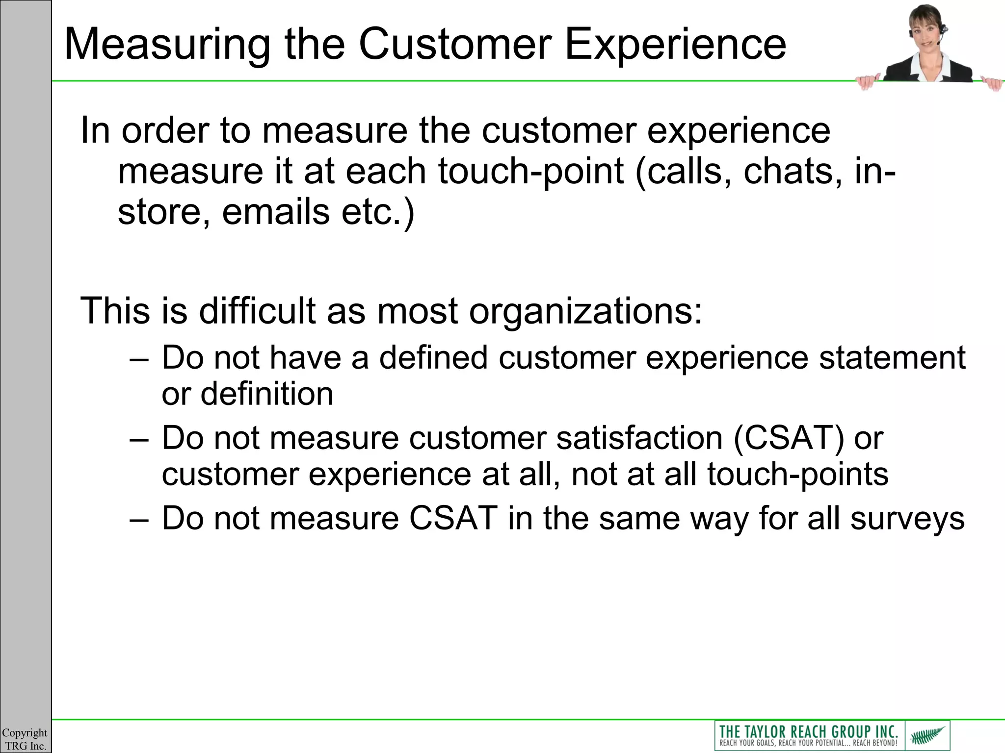 Measuring the Customer Experience
            In order to measure the customer experience
               measure it at each touch-point (calls, chats, in-
               store, emails etc.)

            This is difficult as most organizations:
               – Do not have a defined customer experience statement
                 or definition
               – Do not measure customer satisfaction (CSAT) or
                 customer experience at all, not at all touch-points
               – Do not measure CSAT in the same way for all surveys




Copyright
TRG Inc.
 