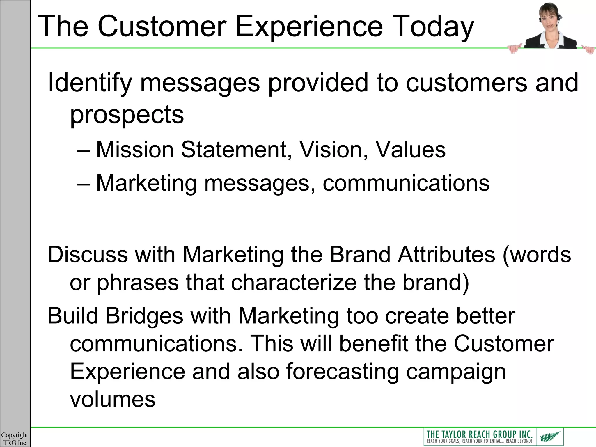 The Customer Experience Today
            Identify messages provided to customers and
              prospects
              – Mission Statement, Vision, Values
              – Marketing messages, communications


            Discuss with Marketing the Brand Attributes (words
              or phrases that characterize the brand)
            Build Bridges with Marketing too create better
              communications. This will benefit the Customer
              Experience and also forecasting campaign
              volumes
Copyright
TRG Inc.
 