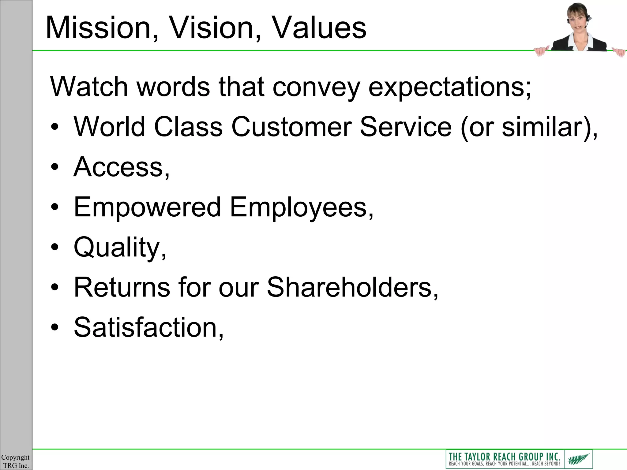 Mission, Vision, Values
            Watch words that convey expectations;
            • World Class Customer Service (or similar),
            • Access,
            • Empowered Employees,
            • Quality,
            • Returns for our Shareholders,
            • Satisfaction,



Copyright
TRG Inc.
 