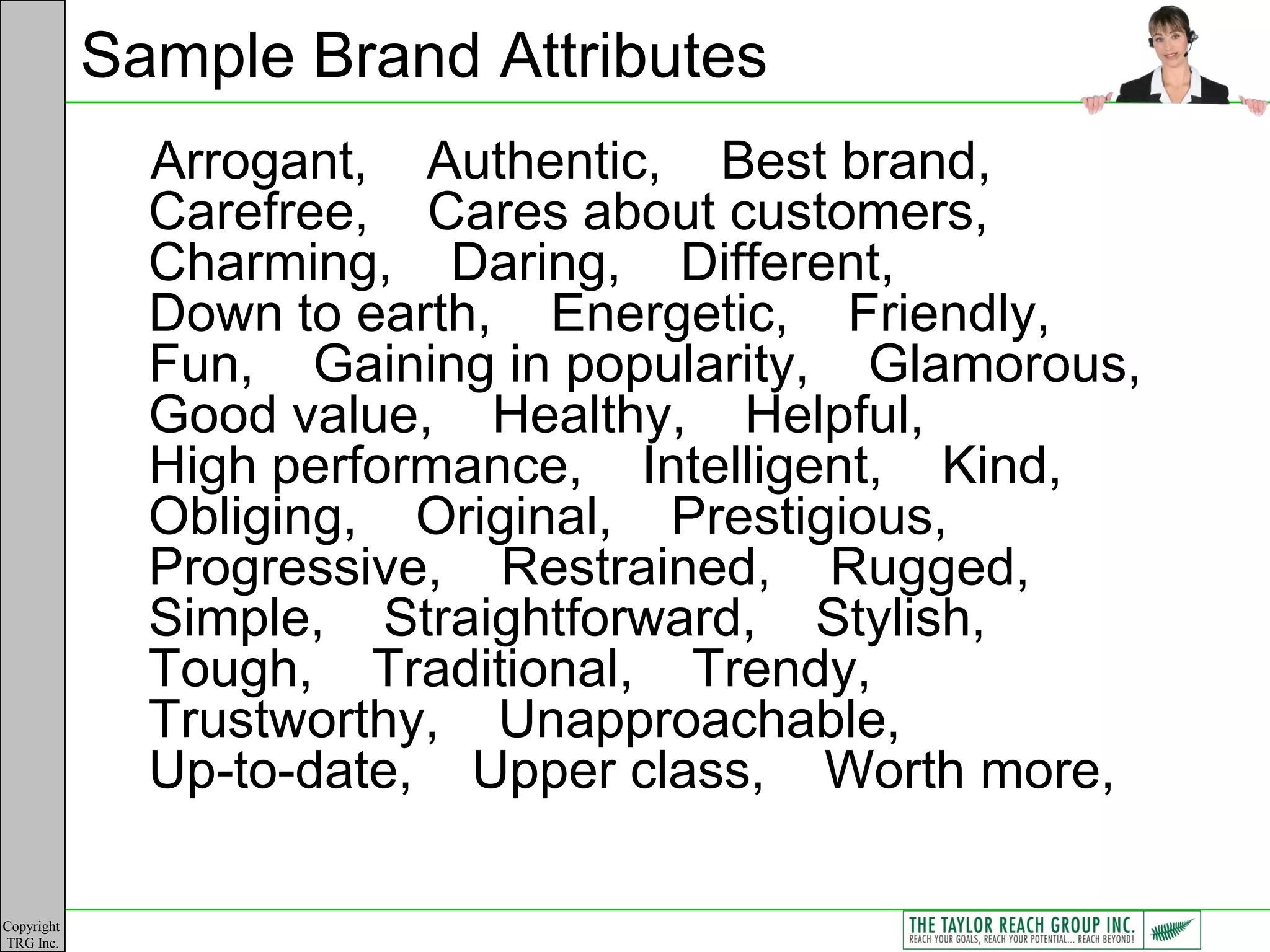 Sample Brand Attributes
              Arrogant, Authentic, Best brand,
              Carefree, Cares about customers,
              Charming, Daring, Different,
              Down to earth, Energetic, Friendly,
              Fun, Gaining in popularity, Glamorous,
              Good value, Healthy, Helpful,
              High performance, Intelligent, Kind,
              Obliging, Original, Prestigious,
              Progressive, Restrained, Rugged,
              Simple, Straightforward, Stylish,
              Tough, Traditional, Trendy,
              Trustworthy, Unapproachable,
              Up-to-date, Upper class, Worth more,

Copyright
TRG Inc.
 
