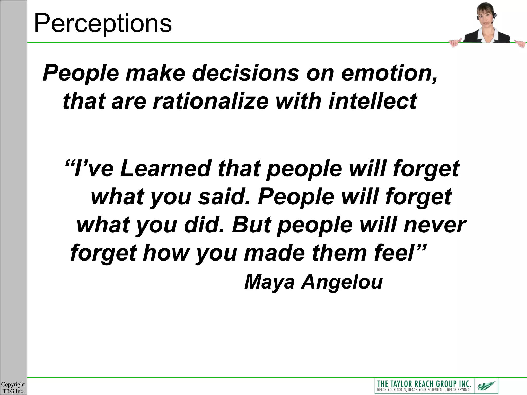Perceptions
            People make decisions on emotion,
             that are rationalize with intellect

              “I’ve Learned that people will forget
                 what you said. People will forget
                what you did. But people will never
               forget how you made them feel”
                              Maya Angelou



Copyright
TRG Inc.
 