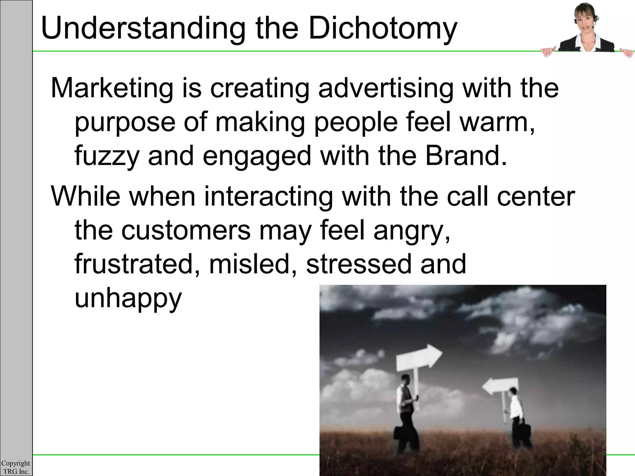 Understanding the Dichotomy
            Marketing is creating advertising with the
             purpose of making people feel warm,
             fuzzy and engaged with the Brand.
            While when interacting with the call center
             the customers may feel angry,
             frustrated, misled, stressed and
             unhappy




Copyright
TRG Inc.
 