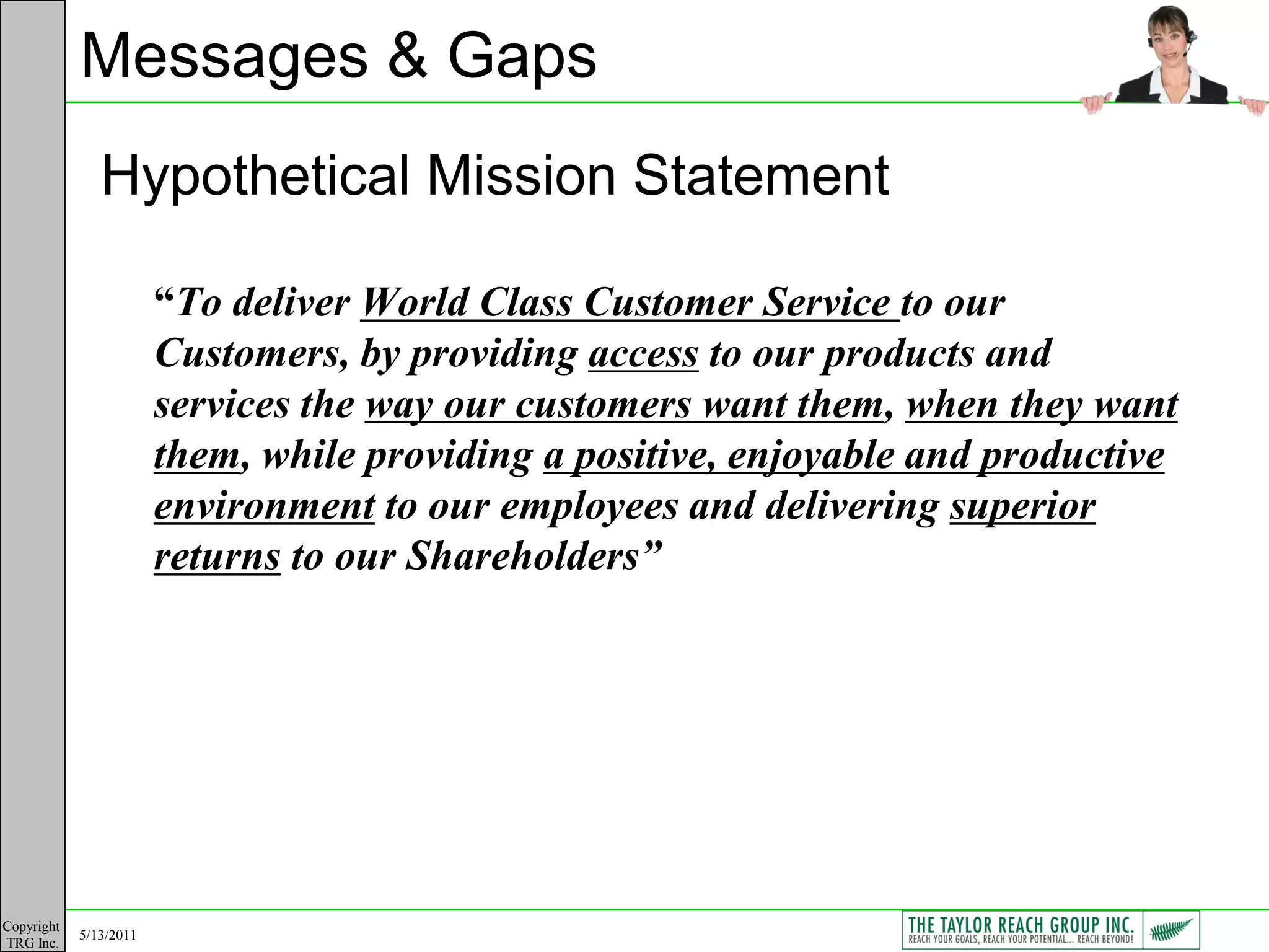 Messages & Gaps
               Hypothetical Mission Statement

                        “To deliver World Class Customer Service to our
                        Customers, by providing access to our products and
                        services the way our customers want them, when they want
                        them, while providing a positive, enjoyable and productive
                        environment to our employees and delivering superior
                        returns to our Shareholders”




Copyright
            5/13/2011
TRG Inc.
 