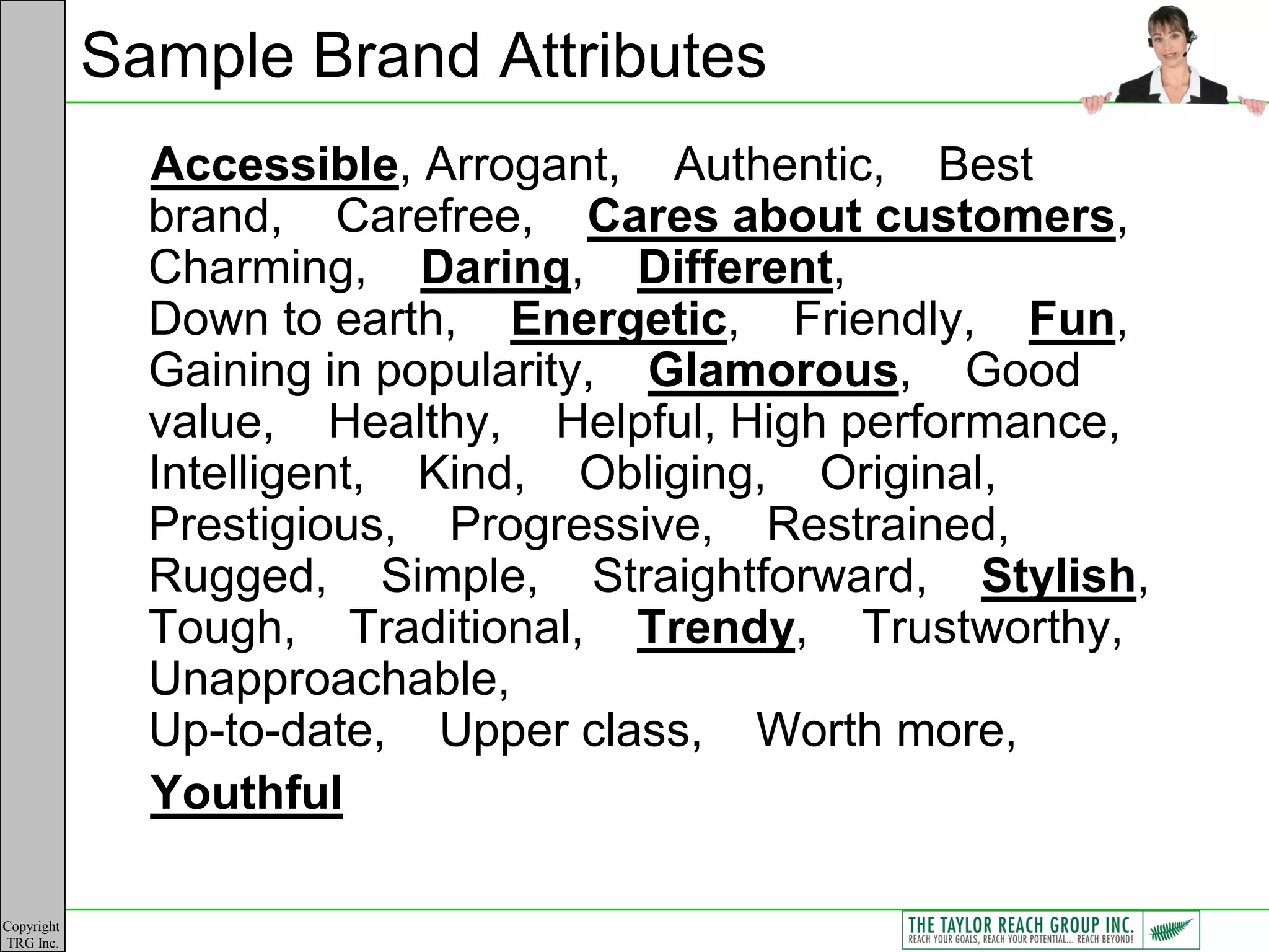 Sample Brand Attributes
              Accessible, Arrogant, Authentic, Best
              brand, Carefree, Cares about customers,
              Charming, Daring, Different,
              Down to earth, Energetic, Friendly, Fun,
              Gaining in popularity, Glamorous, Good
              value, Healthy, Helpful, High performance,
              Intelligent, Kind, Obliging, Original,
              Prestigious, Progressive, Restrained,
              Rugged, Simple, Straightforward, Stylish,
              Tough, Traditional, Trendy, Trustworthy,
              Unapproachable,
              Up-to-date, Upper class, Worth more,
              Youthful

Copyright
TRG Inc.
 