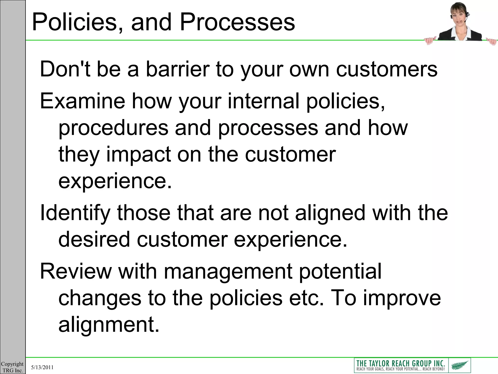 Policies, and Processes
               Don't be a barrier to your own customers
               Examine how your internal policies,
                 procedures and processes and how
                 they impact on the customer
                 experience.
               Identify those that are not aligned with the
                 desired customer experience.
               Review with management potential
                 changes to the policies etc. To improve
                 alignment.
Copyright
            5/13/2011
TRG Inc.
 