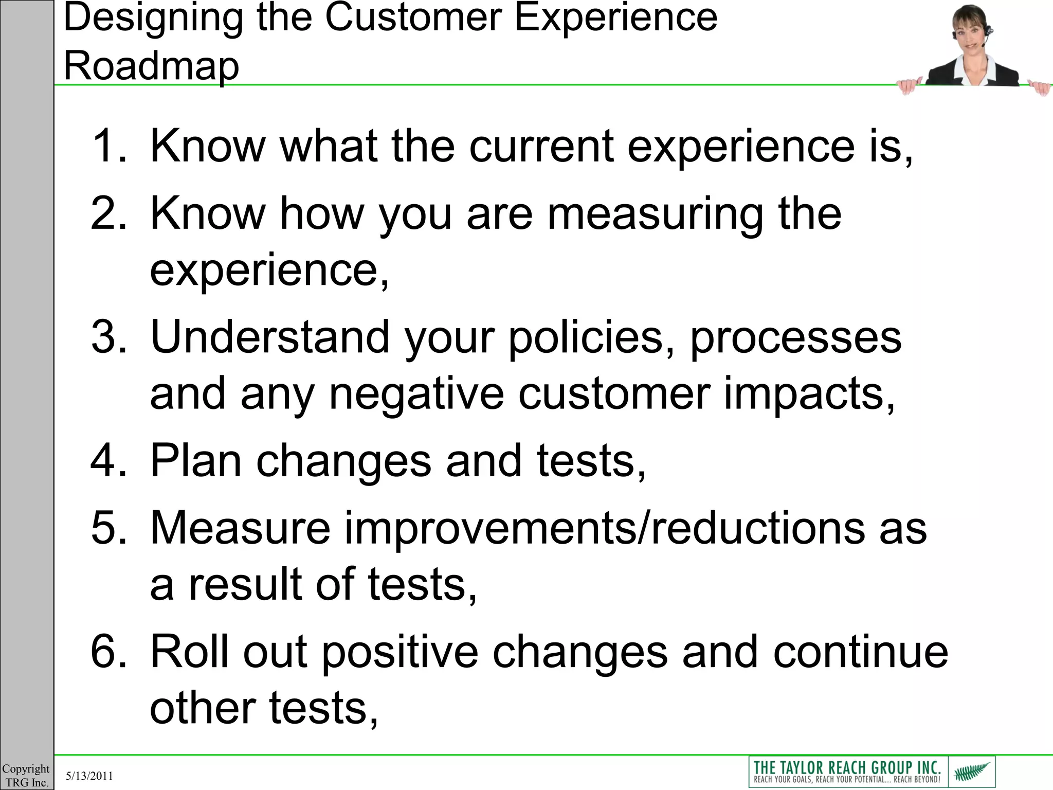 Designing the Customer Experience
            Roadmap

                1. Know what the current experience is,
                2. Know how you are measuring the
                   experience,
                3. Understand your policies, processes
                   and any negative customer impacts,
                4. Plan changes and tests,
                5. Measure improvements/reductions as
                   a result of tests,
                6. Roll out positive changes and continue
                   other tests,
Copyright
            5/13/2011
TRG Inc.
 