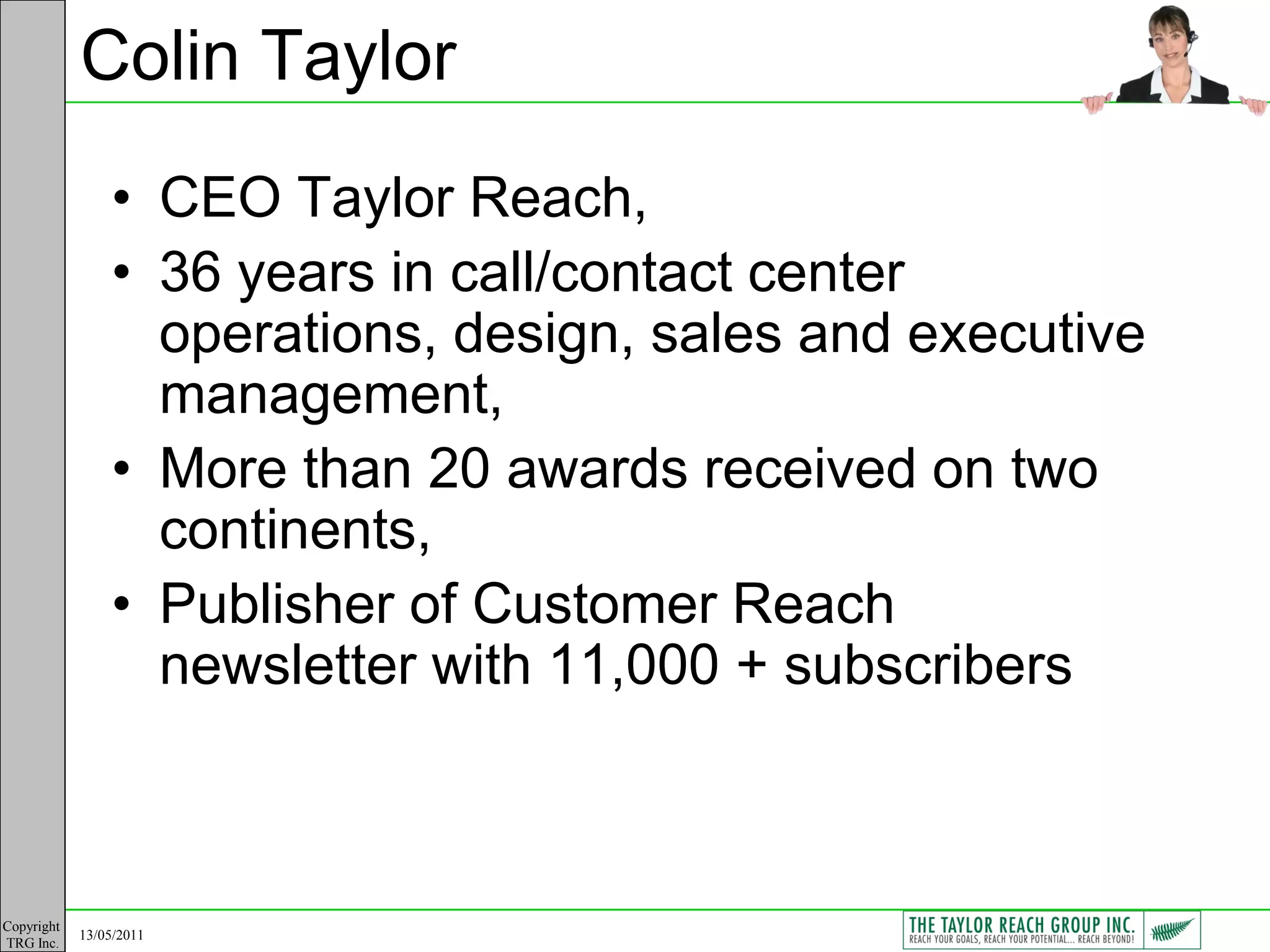 Colin Taylor
                • CEO Taylor Reach,
                • 36 years in call/contact center
                  operations, design, sales and executive
                  management,
                • More than 20 awards received on two
                  continents,
                • Publisher of Customer Reach
                  newsletter with 11,000 + subscribers



Copyright
            13/05/2011
TRG Inc.
 