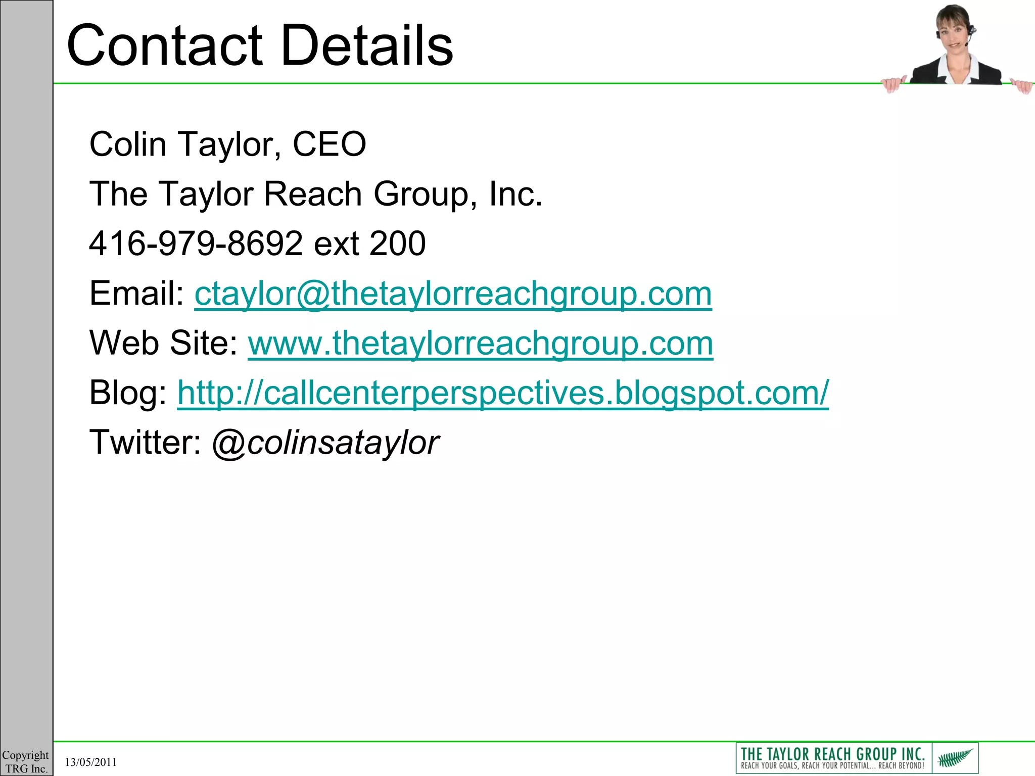 Contact Details
                Colin Taylor, CEO
                The Taylor Reach Group, Inc.
                416-979-8692 ext 200
                Email: ctaylor@thetaylorreachgroup.com
                Web Site: www.thetaylorreachgroup.com
                Blog: http://callcenterperspectives.blogspot.com/
                Twitter: @colinsataylor




Copyright
            13/05/2011
TRG Inc.
 