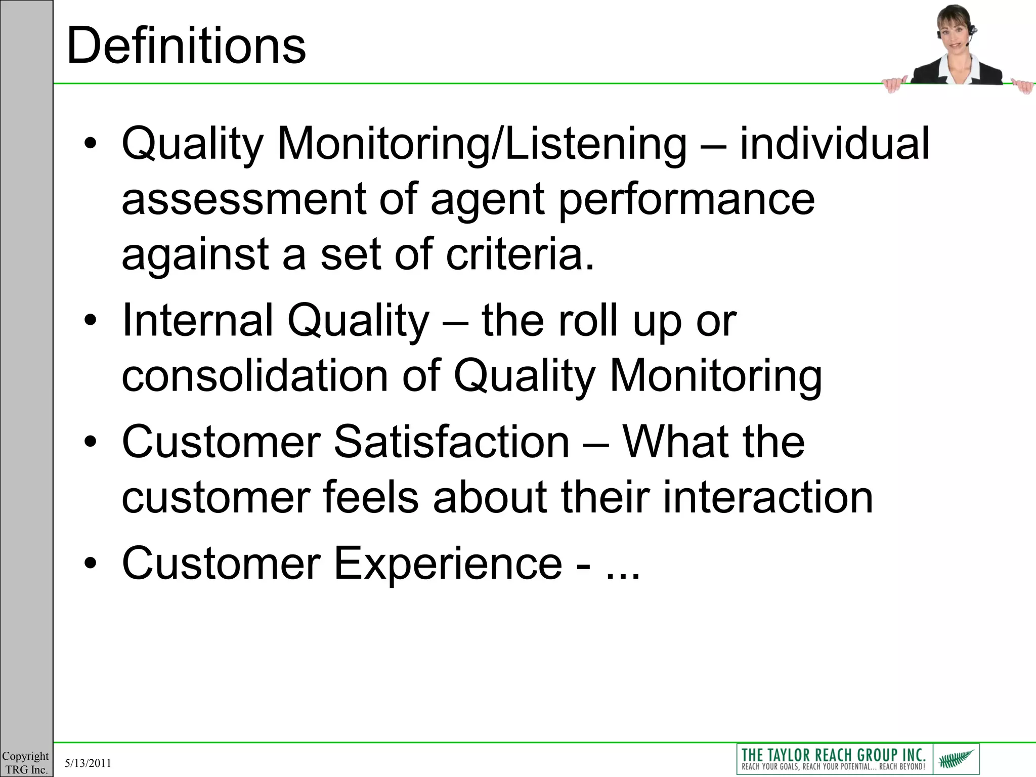Definitions
               • Quality Monitoring/Listening – individual
                 assessment of agent performance
                 against a set of criteria.
               • Internal Quality – the roll up or
                 consolidation of Quality Monitoring
               • Customer Satisfaction – What the
                 customer feels about their interaction
               • Customer Experience - ...


Copyright
            5/13/2011
TRG Inc.
 