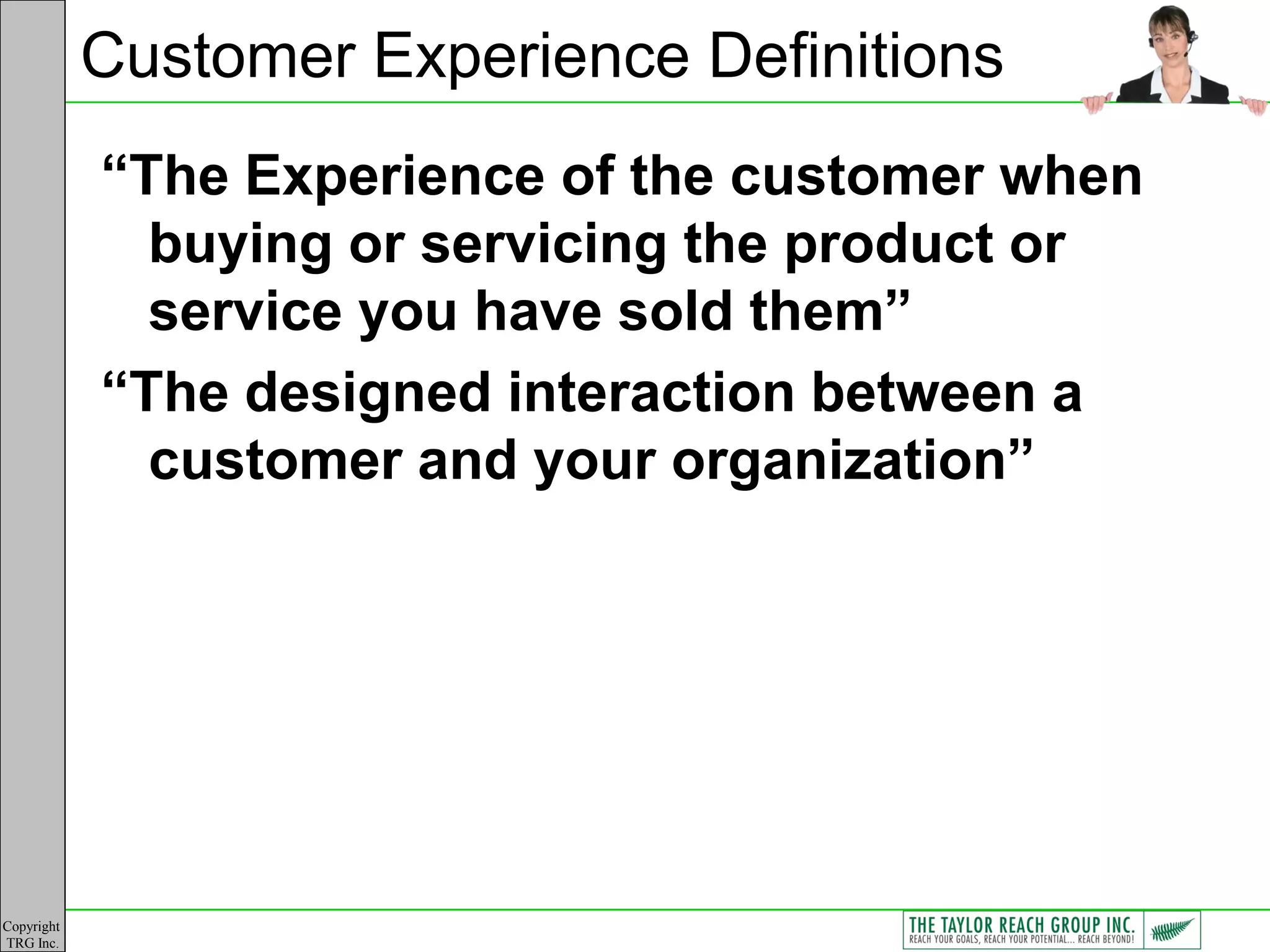 Customer Experience Definitions
            “The Experience of the customer when
              buying or servicing the product or
              service you have sold them”
            “The designed interaction between a
              customer and your organization”




Copyright
TRG Inc.
 