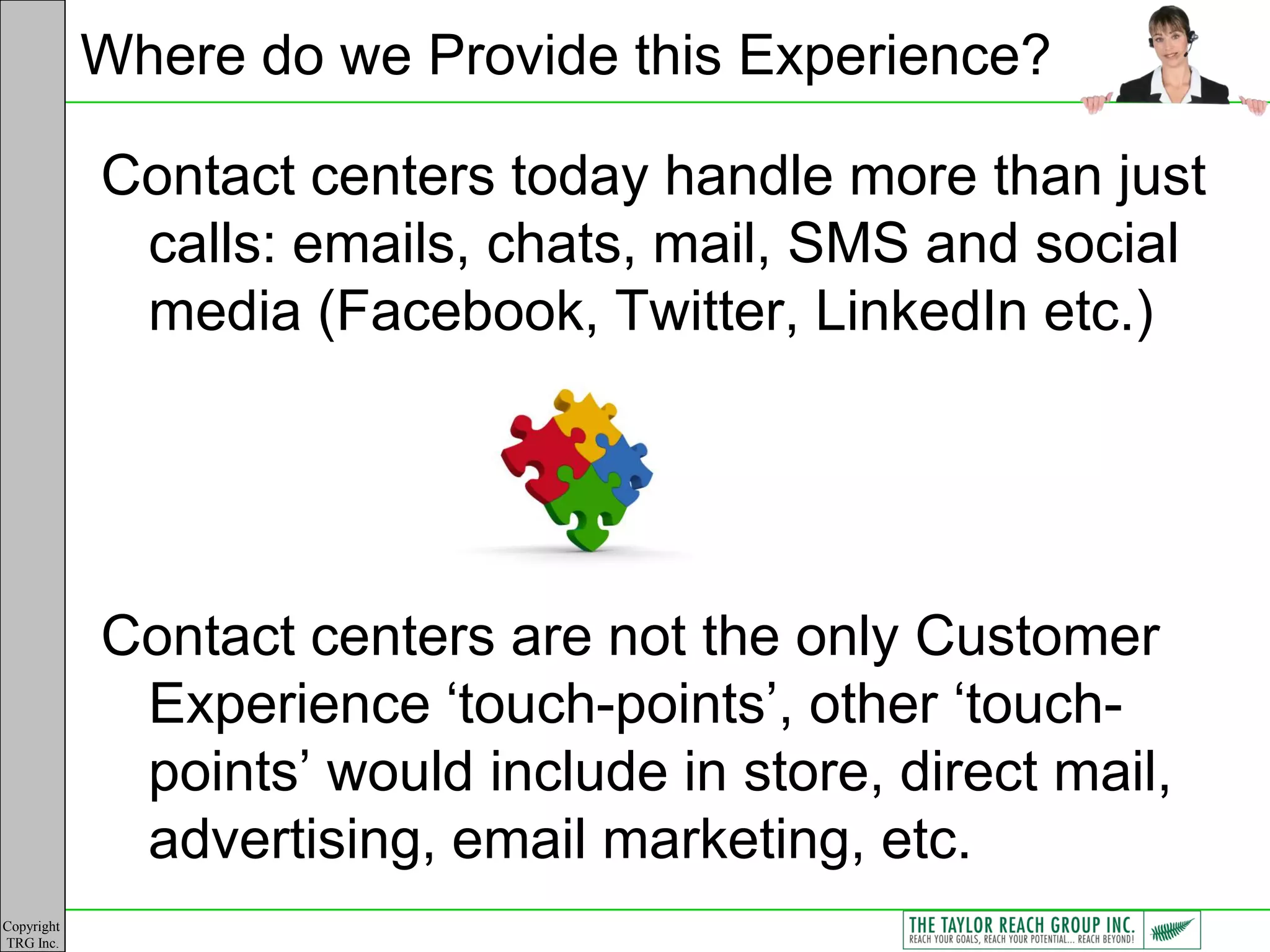 Where do we Provide this Experience?

            Contact centers today handle more than just
             calls: emails, chats, mail, SMS and social
             media (Facebook, Twitter, LinkedIn etc.)




            Contact centers are not the only Customer
             Experience „touch-points‟, other „touch-
             points‟ would include in store, direct mail,
             advertising, email marketing, etc.
Copyright
TRG Inc.
 