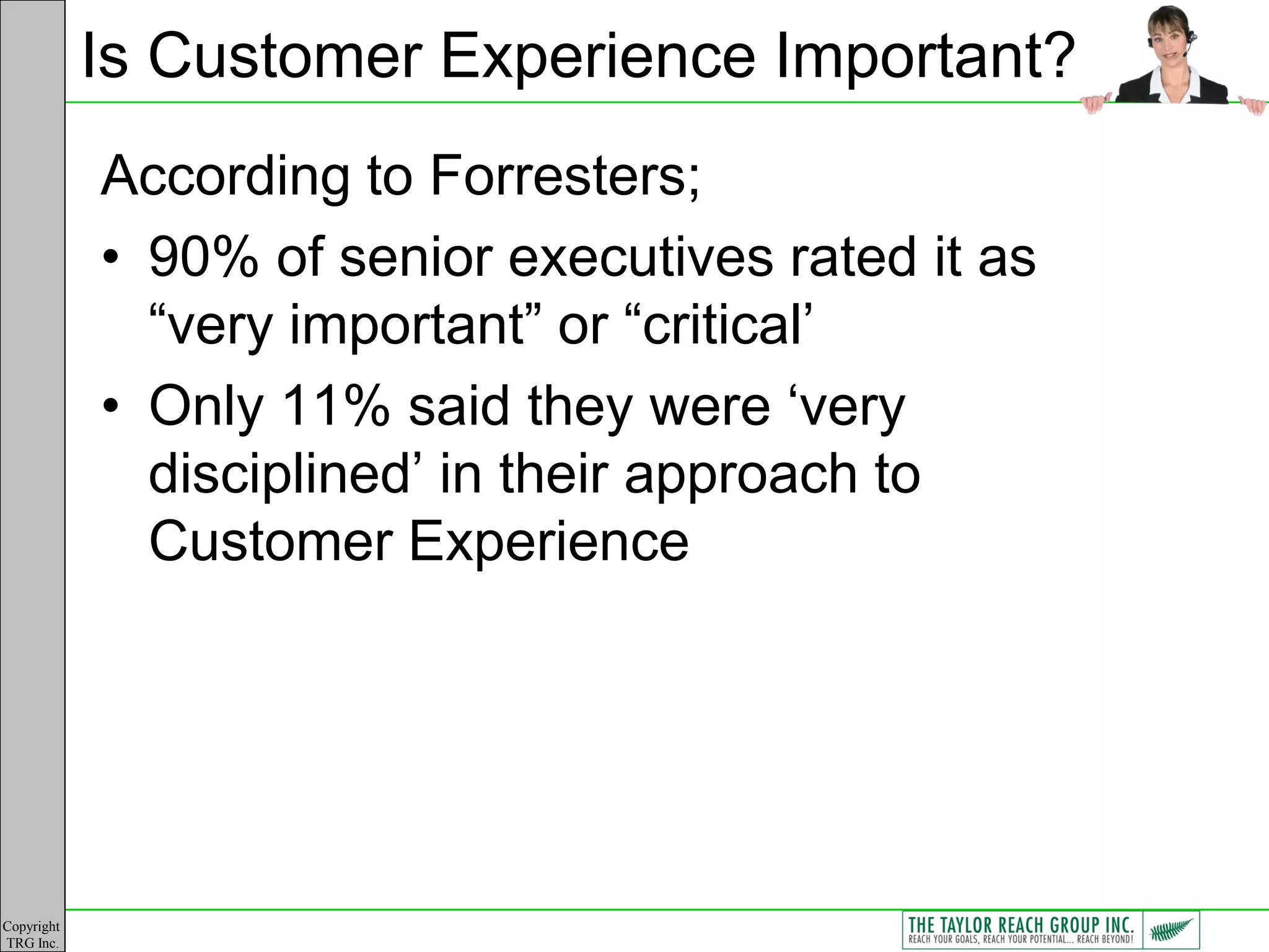 Is Customer Experience Important?
            According to Forresters;
            • 90% of senior executives rated it as
              “very important” or “critical‟
            • Only 11% said they were „very
              disciplined‟ in their approach to
              Customer Experience




Copyright
TRG Inc.
 