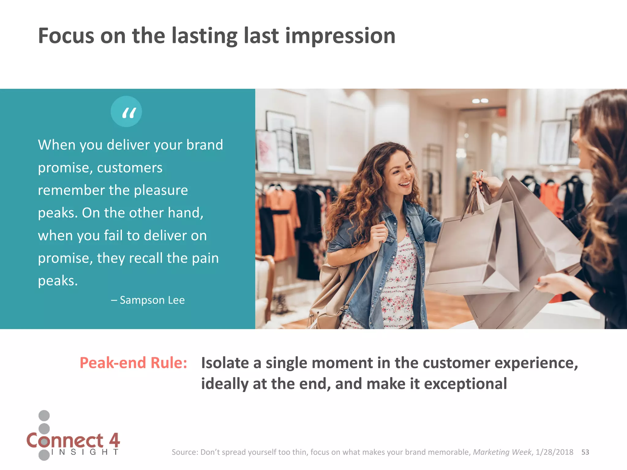 When you deliver your brand
promise, customers
remember the pleasure
peaks. On the other hand,
when you fail to deliver on
promise, they recall the pain
peaks.
– Sampson Lee
53Source: Don’t spread yourself too thin, focus on what makes your brand memorable, Marketing Week, 1/28/2018
“
Focus on the lasting last impression
Isolate a single moment in the customer experience,
ideally at the end, and make it exceptional
Peak-end Rule:
 