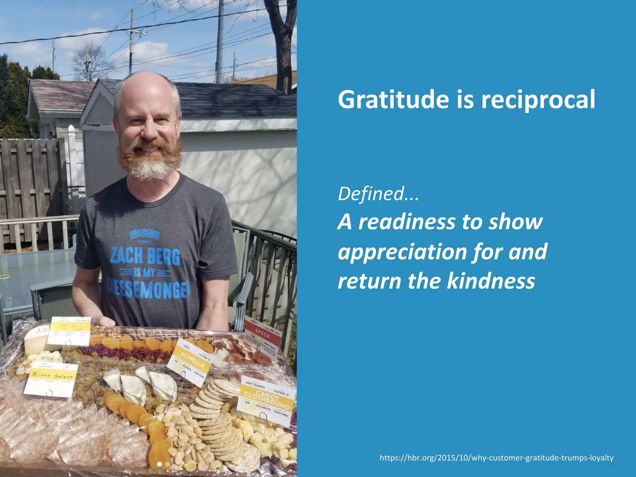 Gratitude is reciprocal
Defined...
A readiness to show
appreciation for and
return the kindness
https://hbr.org/2015/10/why-customer-gratitude-trumps-loyalty
 