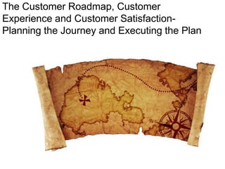 The Customer Roadmap, Customer
Experience and Customer Satisfaction-
Planning the Journey and Executing the Plan
 