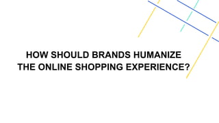 HOW SHOULD BRANDS HUMANIZE
THE ONLINE SHOPPING EXPERIENCE?
 