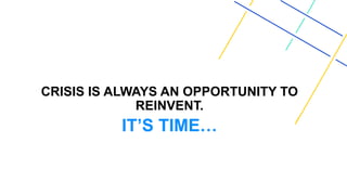 CRISIS IS ALWAYS AN OPPORTUNITY TO
REINVENT.
IT’S TIME…
 