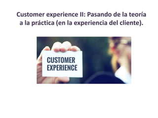 Customer experience II: Pasando de la teoría
a la práctica (en la experiencia del cliente).
 