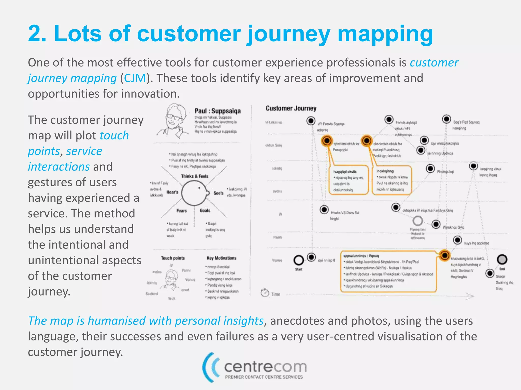 2. Lots of customer journey mapping
One of the most effective tools for customer experience professionals is customer
journey mapping (CJM). These tools identify key areas of improvement and
opportunities for innovation.
The customer journey
map will plot touch
points, service
interactions and
gestures of users
having experienced a
service. The method
helps us understand
the intentional and
unintentional aspects
of the customer
journey.
The map is humanised with personal insights, anecdotes and photos, using the users
language, their successes and even failures as a very user-centred visualisation of the
customer journey.
 