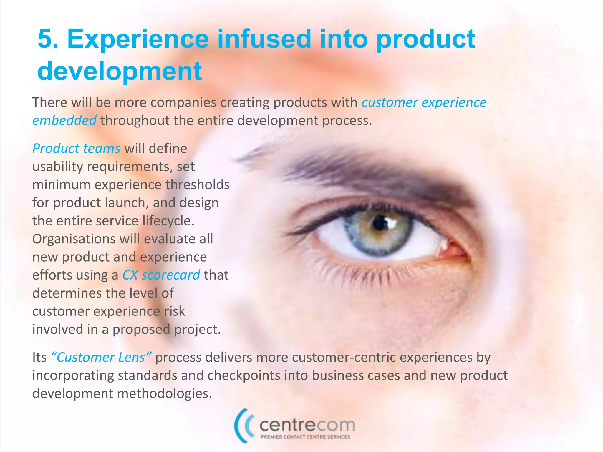 5. Experience infused into product
development
Product teams will define
usability requirements, set
minimum experience thresholds
for product launch, and design
the entire service lifecycle.
Organisations will evaluate all
new product and experience
efforts using a CX scorecard that
determines the level of
customer experience risk
involved in a proposed project.
Its “Customer Lens” process delivers more customer-centric experiences by
incorporating standards and checkpoints into business cases and new product
development methodologies.
There will be more companies creating products with customer experience
embedded throughout the entire development process.
 