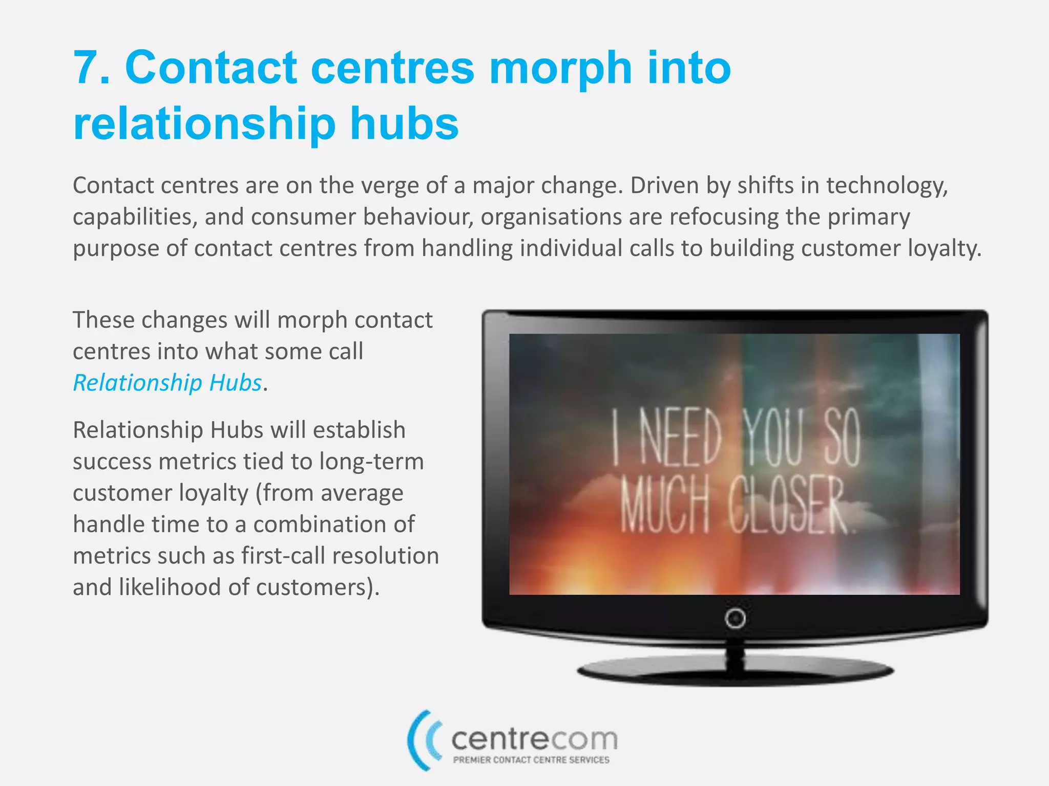7. Contact centres morph into
relationship hubs
Contact centres are on the verge of a major change. Driven by shifts in technology,
capabilities, and consumer behaviour, organisations are refocusing the primary
purpose of contact centres from handling individual calls to building customer loyalty.
These changes will morph contact
centres into what some call
Relationship Hubs.
Relationship Hubs will establish
success metrics tied to long-term
customer loyalty (from average
handle time to a combination of
metrics such as first-call resolution
and likelihood of customers).
 