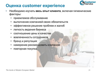 Оценка customer experience
• Необходимо изучать весь опыт клиента, включая гигиенические
факторы:
• приемлемое обслуживание
• выполнение компанией своих обязательств
• эффективное решение проблем и жалоб
• легкость ведения бизнеса
• соотношение цены и качества
• вовлеченность сотрудников
• бренд и репутация
• намерение рекомендовать компанию
• повторная покупка
26The trends of Western European Market
 