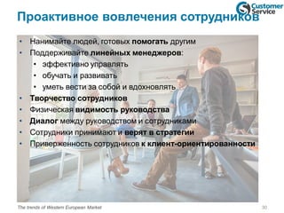 Проактивное вовлечения сотрудников
• Нанимайте людей, готовых помогать другим
• Поддерживайте линейных менеджеров:
• эффективно управлять
• обучать и развивать
• уметь вести за собой и вдохновлять
• Творчество сотрудников
• Физическая видимость руководства
• Диалог между руководством и сотрудниками
• Сотрудники принимают и верят в стратегии
• Приверженность сотрудников к клиент-ориентированности
30The trends of Western European Market
 