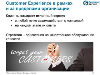 Customer Experience в рамках
и за пределами организации
Клиенты ожидают отличный сервис
• в любой точке взаимодействия с компанией
• на каждом этапе их опыта
Стратегия – ориентация на качественное обслуживание
клиентов
32The trends of Western European Market
 