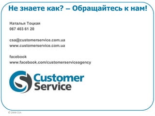 © 2008 CSA
Наталья Тоцкая
067 403 61 20
csa@customerservice.com.ua
www.customerservice.com.ua
facebook
www.facebook.com/customerserviceagency
Не знаете как? – Обращайтесь к нам!
 