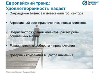 Европейский тренд:
Удовлетворенность падает
• Сокращение бизнеса и инвестиций гос. сектора
• Агрессивный рост привлечением новых клиентов
• Возрастают ожидания клиентов, растет роль
социальных медиа
• Развиваются потребности и предпочтения
• Доверие к компаниям в центре внимания
4The trends of Western European Market
 