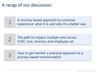 McKinsey & Company | 18
A recap of our discussion:
1
A Journey-based approach to customer
experience: what it is, and why it’s a better way
2 The path to impact: multiple wins across
CSAT, cost, revenue, and employee sat
3
How to get started: a practical approach to a
journey-based transformation
 