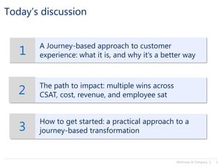 McKinsey & Company | 1
Today’s discussion
1
A Journey-based approach to customer
experience: what it is, and why it’s a better way
2 The path to impact: multiple wins across
CSAT, cost, revenue, and employee sat
3
How to get started: a practical approach to a
journey-based transformation
 