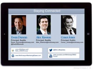 McKinsey & Company | 20
Staying Connected
Principal, Seattle
Ewan_Duncan@mckinsey.com
@EwanRDuncan
@McK_MktgSales
www.McKinseyonMarketing&Sales.com
www.youtube.com/McKinseyCMSO
Forum
www.slideshare.net/
McK_CMSOForum
Principal, Dublin
Conor_Jones@mckinsey.com
Principal, Seattle
Alex_Rawson@mckinsey.com
 