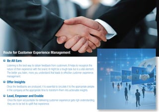 Route for Customer Experience Management
Be All Ears
Listening is the best way to obtain feedback from customers. It helps to recognize the
nature of their experience with the brand. It might be a tough task but is a vital element.
The better you listen, more you understand that leads to effective customer experience
management.
Offer Insights
Once the feedbacks are produced, it is essential to circulate it to the appropriate people
in the company at the appropriate time to transform them into actionable insights.
Lead, Empower and Enable
Once the team accountable for delivering customer experience gets righ understanding;
they are to be led to uplift that experience.
 