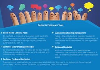 Customer Experience Tools
It is important to be in search for what consumers have to say about the
brand. Keep an eye on brand names, spelling mistake, competitors
keywords, how consumers are reacting to the products, brand name,
public ﬁgures in your team, etc.
Social Media Listening Posts Customer Relationship Management
Facilitate a CRM architecture that is integrated and available for
team. So, they can cultivate independent associations and individual
communications with the consumers,while they follow organizational
strategy.
Customer Feedback Mechanism
Only actual customer knows their feeling and experience about a particular brand and company. So their feedback holds the most important
place in running a successful business. Get feedback through surveys, calls, contact forms and websites.
Customer ExperienceSuggestion Box
Let consumers interact and share their opinion and view about the brand
and company via emails,drop box, remarks and social media posts so the
business can bring themselves into line.
Behavioral Analytics
Monitor and manage website clicks, keywords, sales and
components to know the behavioral pattern of the consumers at all
times. This would help companies to perform bestpossible predictive
analysis.
 
