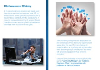 Effectiveness over Efﬁciency
In the conventional model,consumers and brands would
have one-on-one interactions via phone, email, IVR, etc.
where customer service agents would provide solution to
issues and close call tickets. With the overabundance of
consumer review websites, community portals and social
networks, consumers are sharing their brand experiences
beyond the reach of customer service agents.
Social monitoring, management and analysis tools can
offer companies summary of consumer experience and
opinion about their brand. The main challenge for
companies will not be in gathering data and information
but in discovering a way to efﬁciently react and interact
with consumers equipped with huge amount of
information.
Consumer-centric companies are making speciﬁc roles
such as “Community Manager” and “Customer
Experience Ofﬁcer” to communicate with
customers on the social network.
 